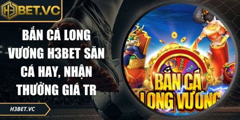 Bắn Cá Long Vương H3BET Săn Cá Hay, Nhận Thưởng Giá Trị 2 Bắn cá Long Vương H3BET